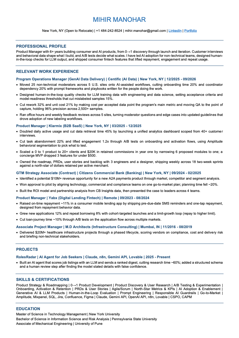 Résumé of Mihir Manohar, Product Manager in New York with 6+ years building consumer and AI products, open to new roles. Experience across GenAI training-data operations, B2B SaaS analytics, consumer fintech lending, and A2A payments go-to-market. Skills: Product Strategy & Roadmapping | 0→1 Product Development | Product Discovery & User Research | A/B Testing & Experimentation | Onboarding, Activation & Retention | PRDs & User Stories | Agile/Scrum | North-Star Metrics & KPIs | AI Adoption & Enablement | Generative AI & LLM Products | Human-in-the-Loop Evaluation | Prompt Engineering | Responsible AI Guardrails | Go-to-Market | Amplitude, Mixpanel, SQL, Jira, Confluence, Figma | Claude, Gemini API, OpenAI API, n8n, Lovable | CSPO, CAPM. Education: MS Technology Management, New York University; BS Information Science and Risk Analysis, Pennsylvania State University; Associate of Mechanical Engineering, University of Pune.